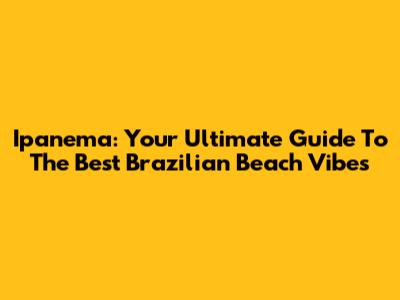 Ipanema: Your Ultimate Guide To The Best Brazilian Beach Vibes