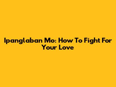 Ipanglaban Mo: How To Fight For Your Love