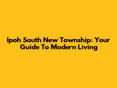 Ipoh South New Township: Your Guide To Modern Living
