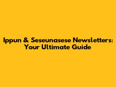 Ippun & Seseunasese Newsletters: Your Ultimate Guide