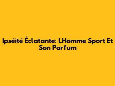Ipséité Éclatante: L'Homme Sport Et Son Parfum