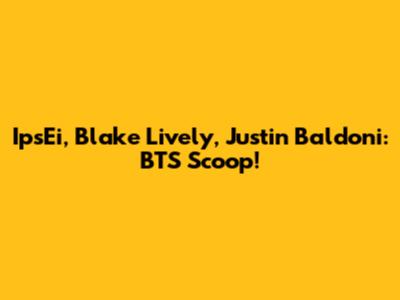 IpsEi, Blake Lively, Justin Baldoni: BTS Scoop!