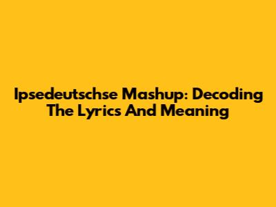 Ipsedeutschse Mashup: Decoding The Lyrics And Meaning