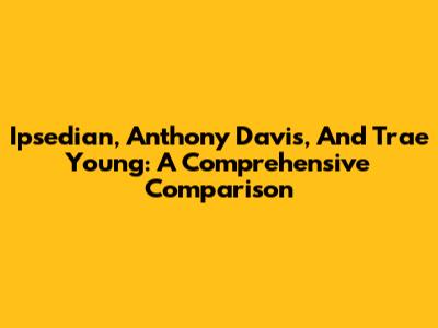 Ipsedian, Anthony Davis, And Trae Young: A Comprehensive Comparison