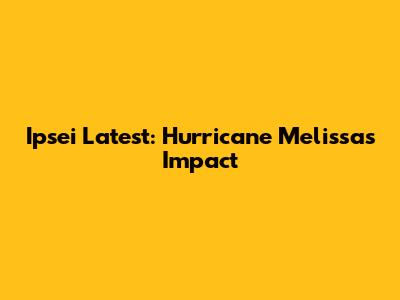 Ipsei Latest: Hurricane Melissa's Impact