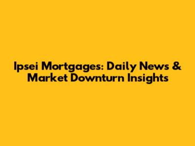 Ipsei Mortgages: Daily News & Market Downturn Insights