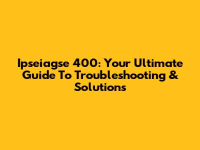 Ipseiagse 400: Your Ultimate Guide To Troubleshooting & Solutions