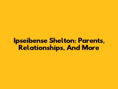 Ipseibense Shelton: Parents, Relationships, And More