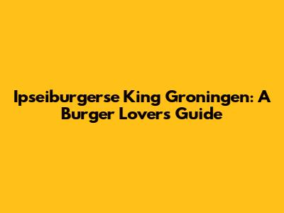 Ipseiburgerse King Groningen: A Burger Lover's Guide