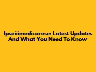 Ipseiiimedicarese: Latest Updates And What You Need To Know