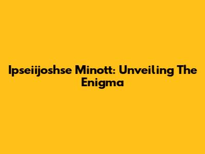 Ipseiijoshse Minott: Unveiling The Enigma