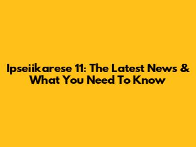 Ipseiikarese 11: The Latest News & What You Need To Know