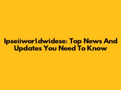 Ipseiiworldwidese: Top News And Updates You Need To Know
