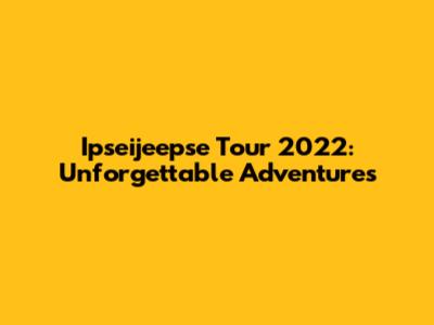 Ipseijeepse Tour 2022: Unforgettable Adventures