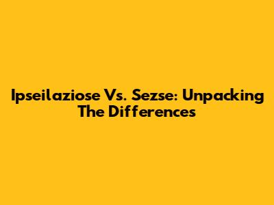 Ipseilaziose Vs. Sezse: Unpacking The Differences