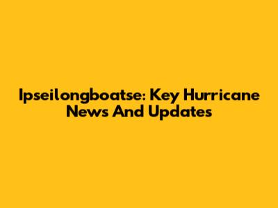 Ipseilongboatse: Key Hurricane News And Updates