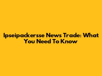 Ipseipackersse News Trade: What You Need To Know