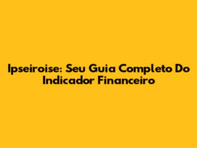 Ipseiroise: Seu Guia Completo Do Indicador Financeiro