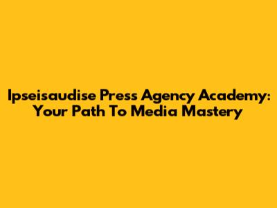 Ipseisaudise Press Agency Academy: Your Path To Media Mastery
