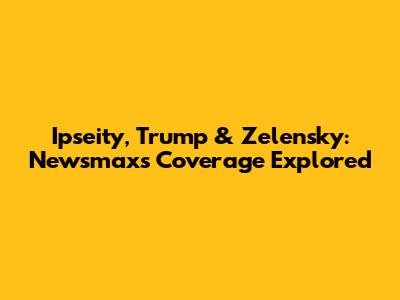 Ipseity, Trump & Zelensky: Newsmax's Coverage Explored