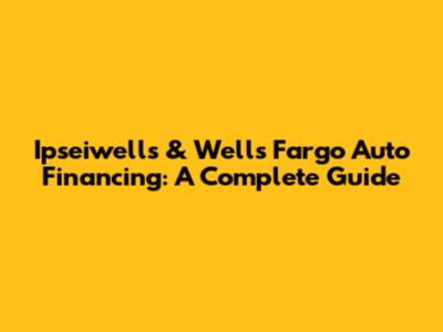 Ipseiwells & Wells Fargo Auto Financing: A Complete Guide