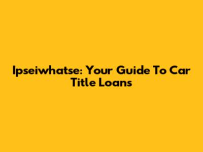 Ipseiwhatse: Your Guide To Car Title Loans