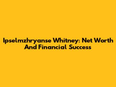 Ipselmzhryanse Whitney: Net Worth And Financial Success