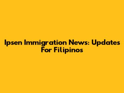 Ipsen Immigration News: Updates For Filipinos