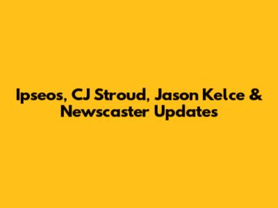 Ipseos, CJ Stroud, Jason Kelce & Newscaster Updates