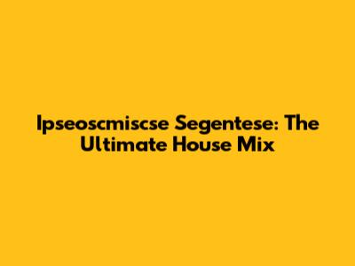 Ipseoscmiscse Segentese: The Ultimate House Mix