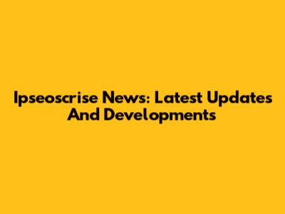 Ipseoscrise News: Latest Updates And Developments