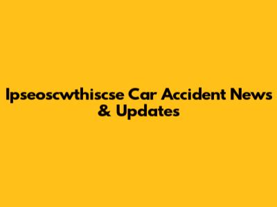 Ipseoscwthiscse Car Accident News & Updates