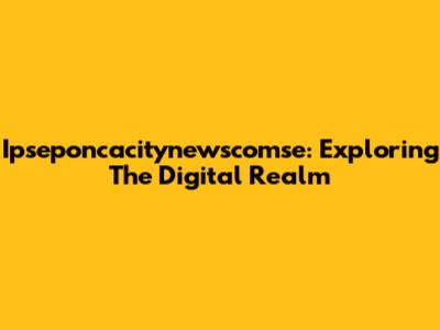 Ipseponcacitynewscomse: Exploring The Digital Realm