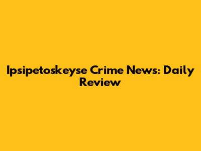 Ipsipetoskeyse Crime News: Daily Review
