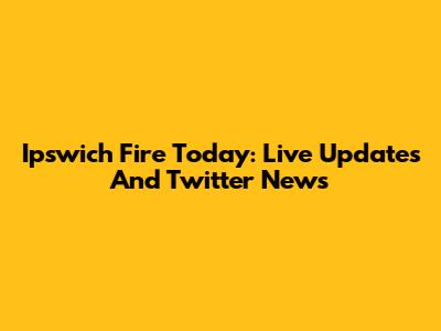 Ipswich Fire Today: Live Updates And Twitter News