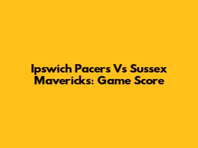 Ipswich Pacers Vs Sussex Mavericks: Game Score