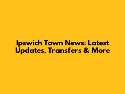 Ipswich Town News: Latest Updates, Transfers & More