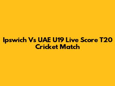 Ipswich Vs UAE U19 Live Score T20 Cricket Match