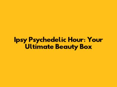 Ipsy Psychedelic Hour: Your Ultimate Beauty Box
