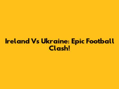 Ireland Vs Ukraine: Epic Football Clash!