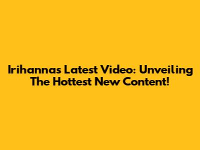 Irihanna's Latest Video: Unveiling The Hottest New Content!