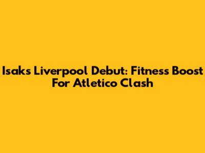 Isak's Liverpool Debut: Fitness Boost For Atletico Clash