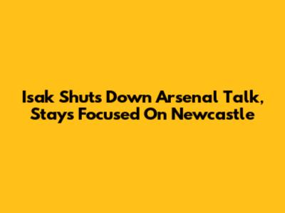 Isak Shuts Down Arsenal Talk, Stays Focused On Newcastle