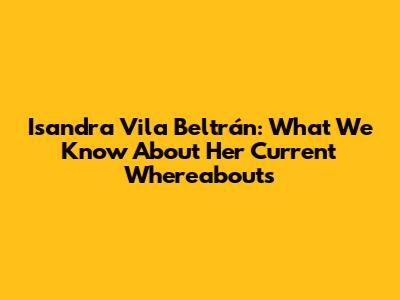 Isandra Vila Beltrán: What We Know About Her Current Whereabouts