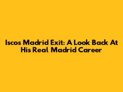 Isco's Madrid Exit: A Look Back At His Real Madrid Career