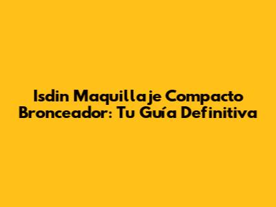 Isdin Maquillaje Compacto Bronceador: Tu Guía Definitiva