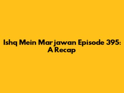 Ishq Mein Marjawan Episode 395: A Recap