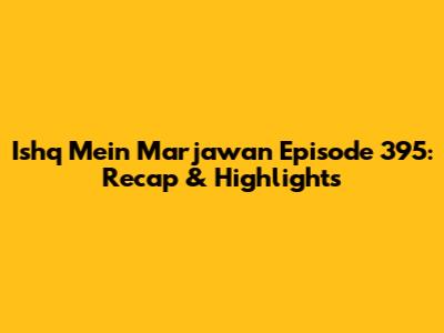 Ishq Mein Marjawan Episode 395: Recap & Highlights