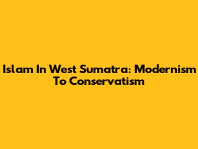 Islam In West Sumatra: Modernism To Conservatism