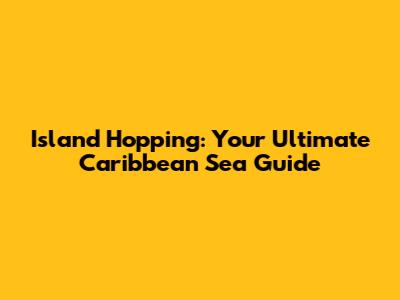Island Hopping: Your Ultimate Caribbean Sea Guide